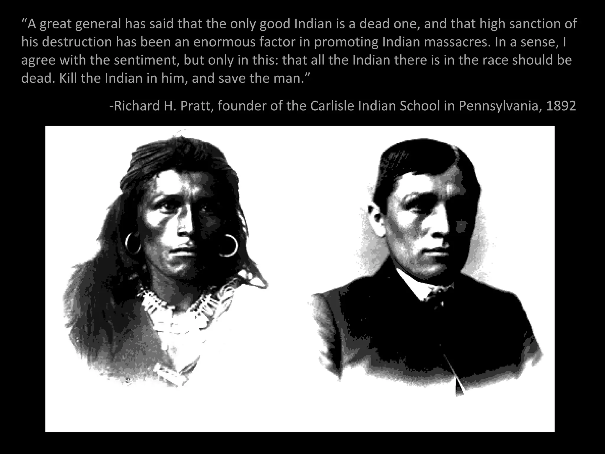 “A great general has said that the only good Indian is a dead one, and that high sanction of
his destruction has been an enormous factor in promoting Indian massacres. In a sense, I
agree with the sentiment, but only in this: that all the Indian there is in the race should be
dead. Kill the Indian in him, and save the man.”
-Richard H. Pratt, founder of the Carlisle Indian School in Pennsylvania, 1892

 