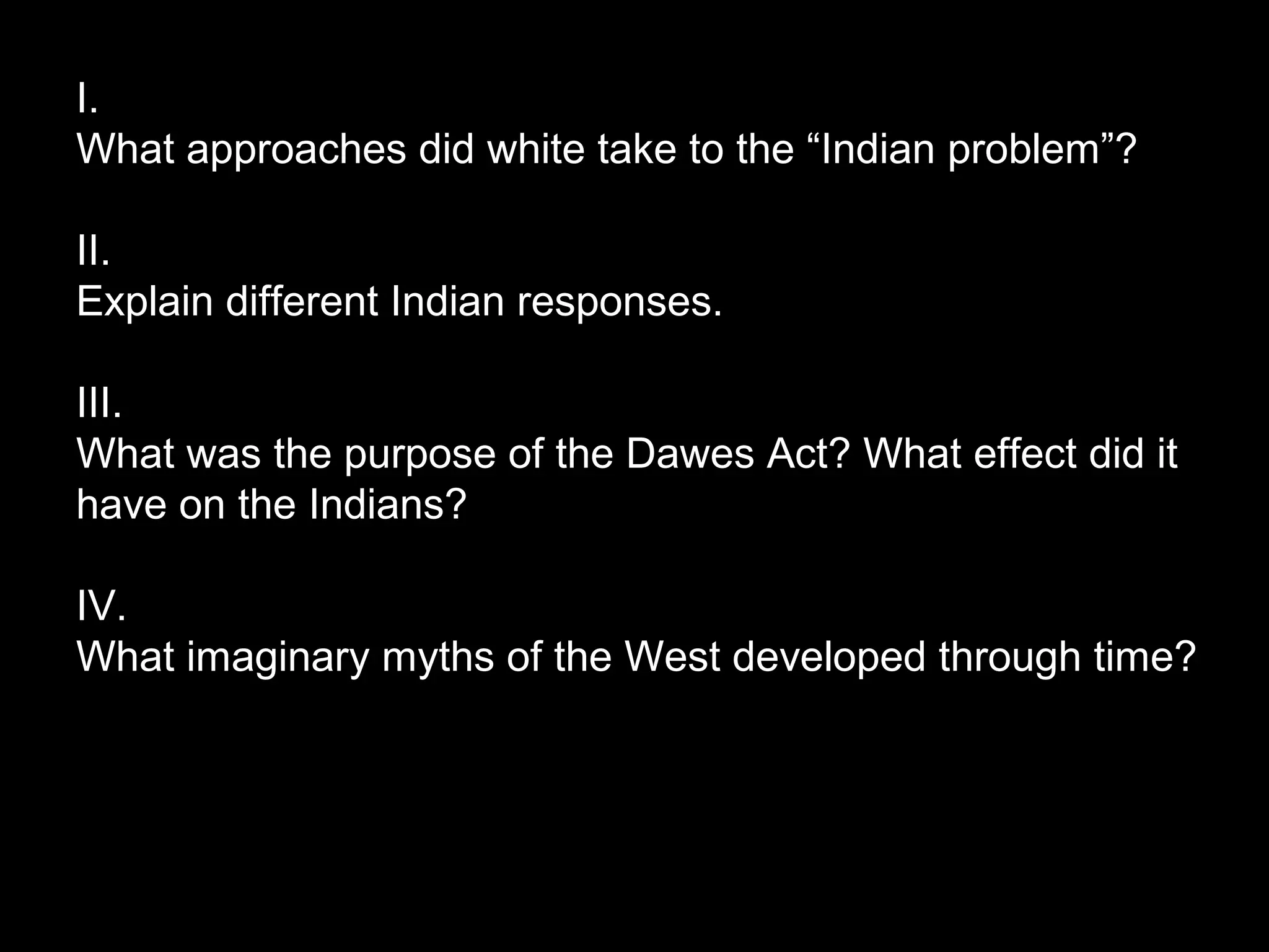I.
What approaches did white take to the “Indian problem”?
II.
Explain different Indian responses.
III.
What was the purpose of the Dawes Act? What effect did it
have on the Indians?
IV.
What imaginary myths of the West developed through time?

 
