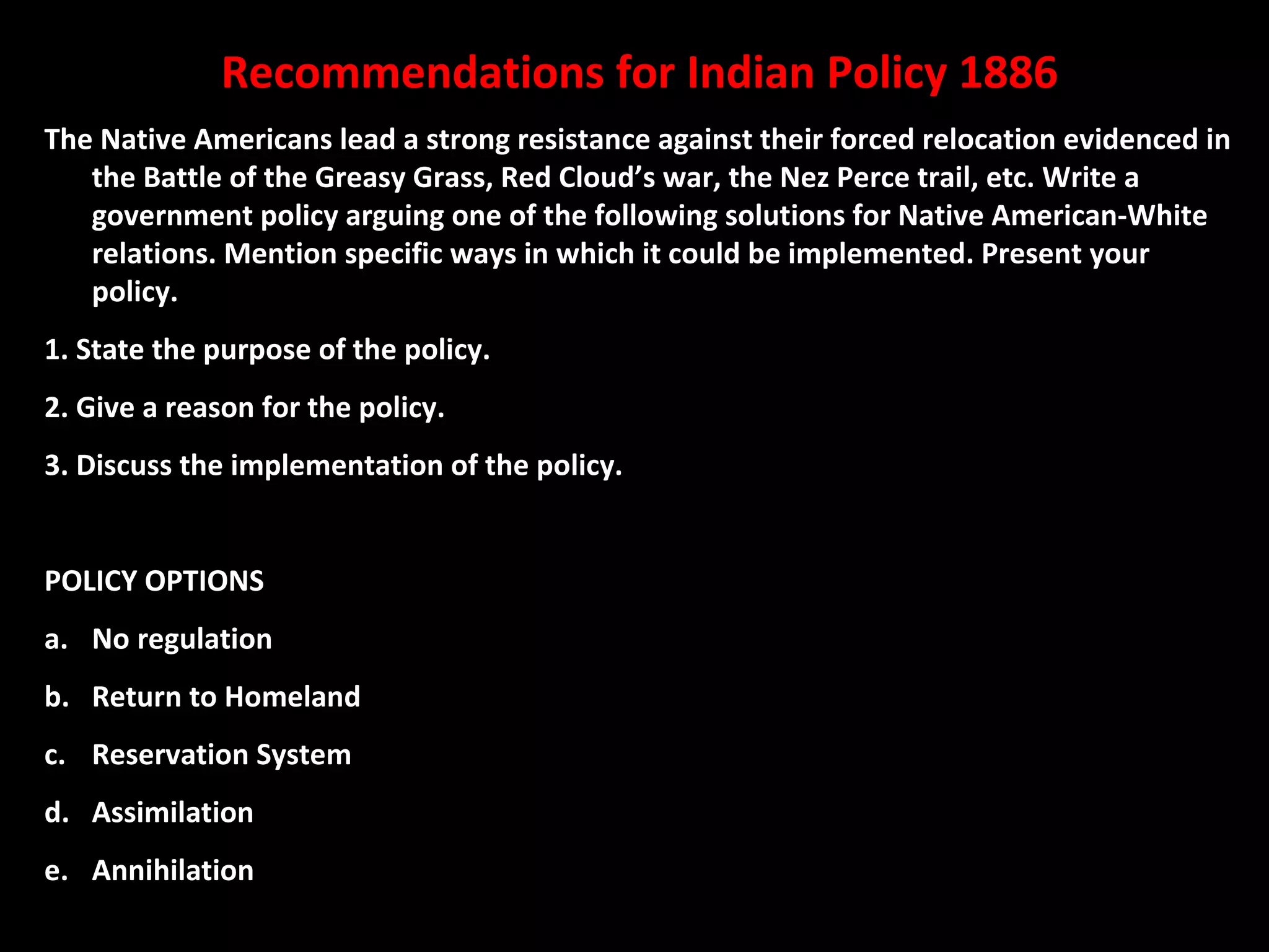 Recommendations for Indian Policy 1886
The Native Americans lead a strong resistance against their forced relocation evidenced in
the Battle of the Greasy Grass, Red Cloud’s war, the Nez Perce trail, etc. Write a
government policy arguing one of the following solutions for Native American-White
relations. Mention specific ways in which it could be implemented. Present your
policy.
1. State the purpose of the policy.
2. Give a reason for the policy.
3. Discuss the implementation of the policy.
POLICY OPTIONS
a. No regulation
b. Return to Homeland
c. Reservation System
d. Assimilation
e. Annihilation

 