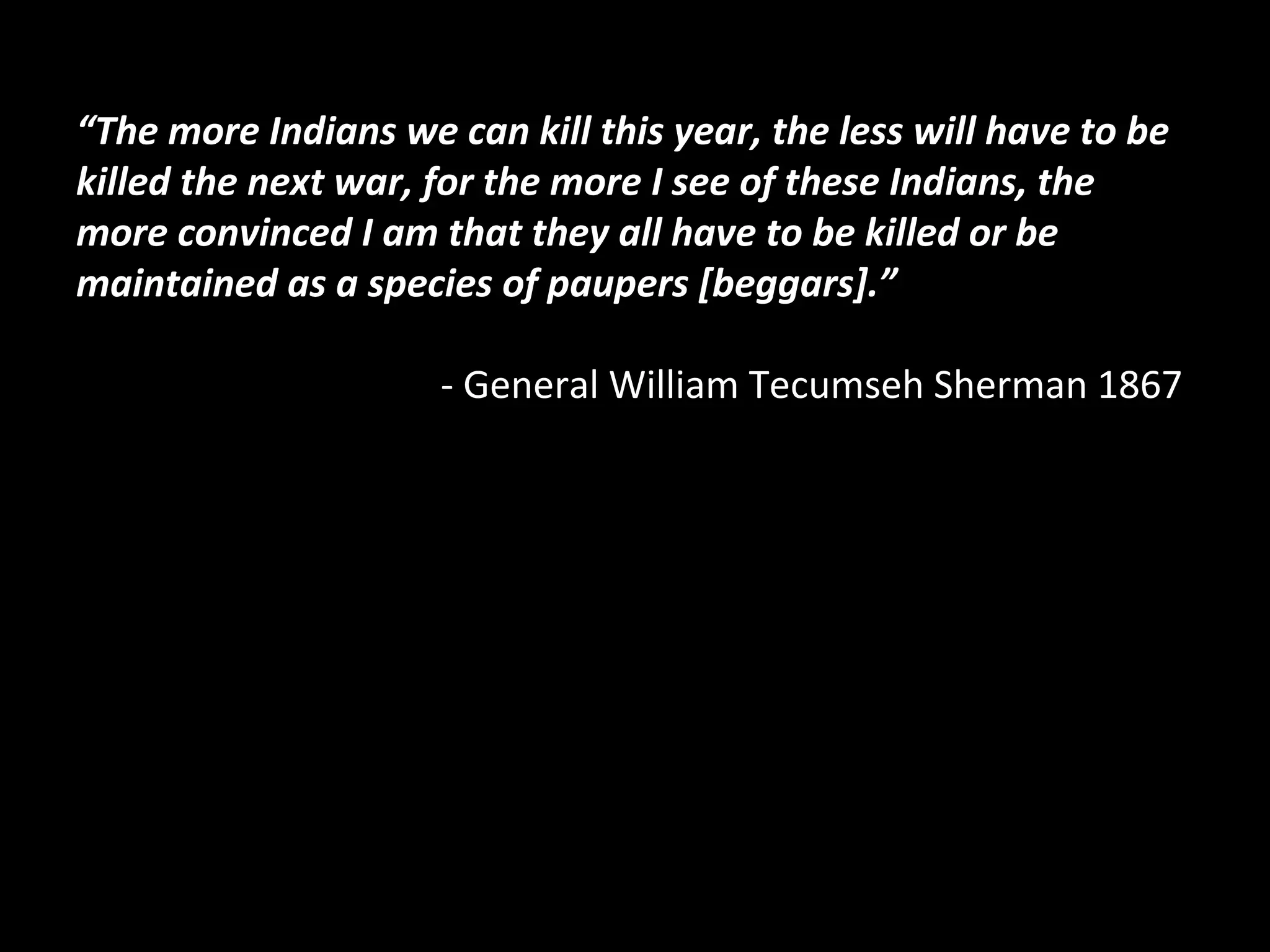 “The more Indians we can kill this year, the less will have to be
killed the next war, for the more I see of these Indians, the
more convinced I am that they all have to be killed or be
maintained as a species of paupers [beggars].”
- General William Tecumseh Sherman 1867

 