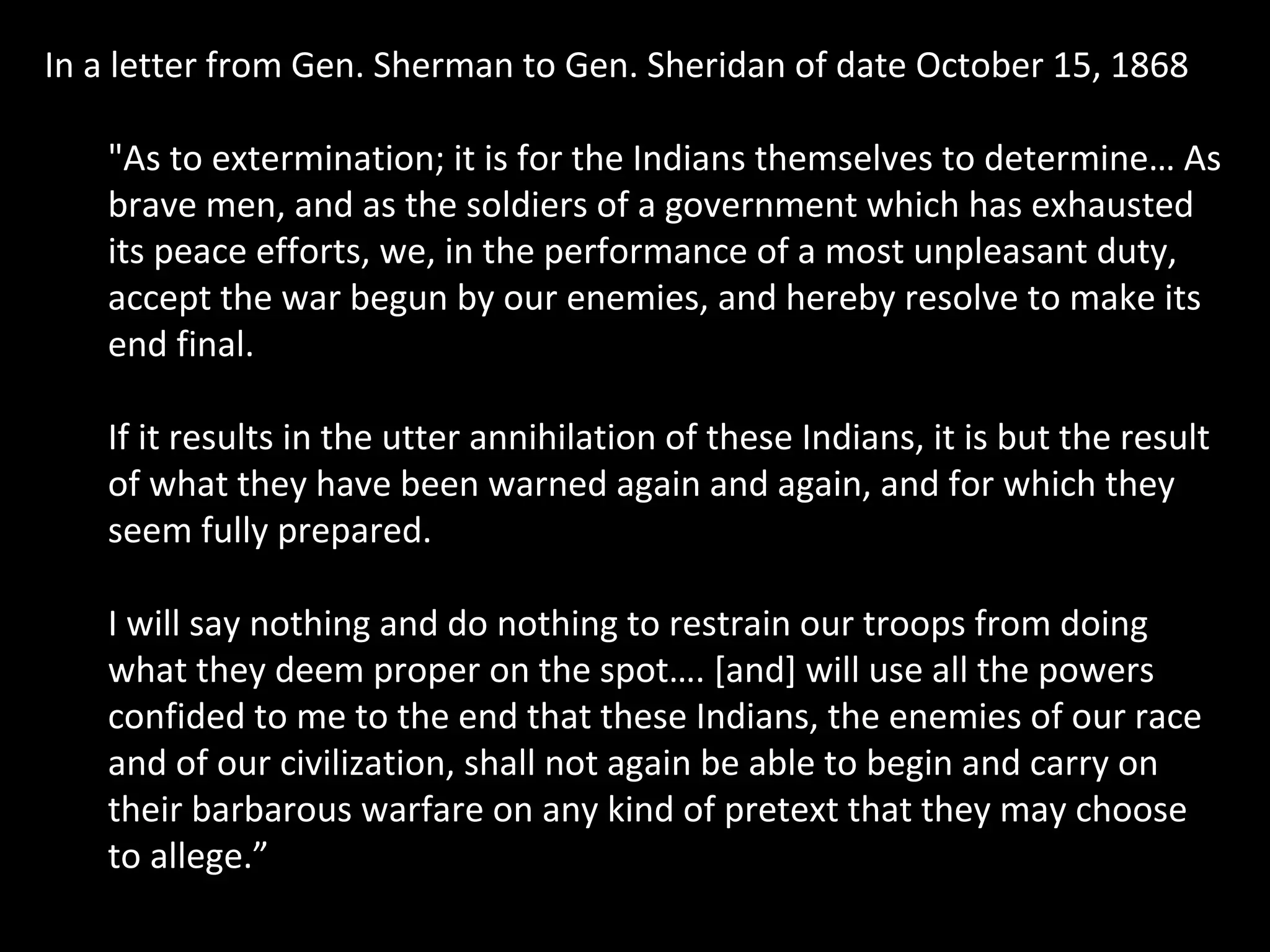 In a letter from Gen. Sherman to Gen. Sheridan of date October 15, 1868
"As to extermination; it is for the Indians themselves to determine… As
brave men, and as the soldiers of a government which has exhausted
its peace efforts, we, in the performance of a most unpleasant duty,
accept the war begun by our enemies, and hereby resolve to make its
end final.
If it results in the utter annihilation of these Indians, it is but the result
of what they have been warned again and again, and for which they
seem fully prepared.
I will say nothing and do nothing to restrain our troops from doing
what they deem proper on the spot…. [and] will use all the powers
confided to me to the end that these Indians, the enemies of our race
and of our civilization, shall not again be able to begin and carry on
their barbarous warfare on any kind of pretext that they may choose
to allege.”

 