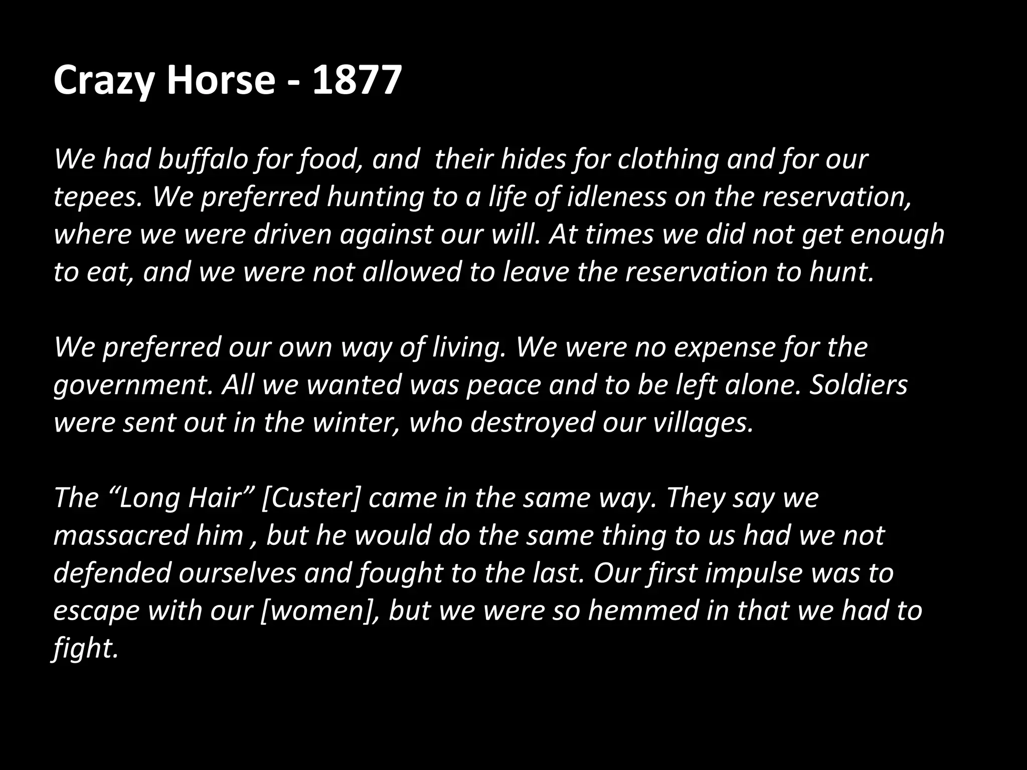 Crazy Horse - 1877
We had buffalo for food, and their hides for clothing and for our
tepees. We preferred hunting to a life of idleness on the reservation,
where we were driven against our will. At times we did not get enough
to eat, and we were not allowed to leave the reservation to hunt.
We preferred our own way of living. We were no expense for the
government. All we wanted was peace and to be left alone. Soldiers
were sent out in the winter, who destroyed our villages.
The “Long Hair” [Custer] came in the same way. They say we
massacred him , but he would do the same thing to us had we not
defended ourselves and fought to the last. Our first impulse was to
escape with our [women], but we were so hemmed in that we had to
fight.

 