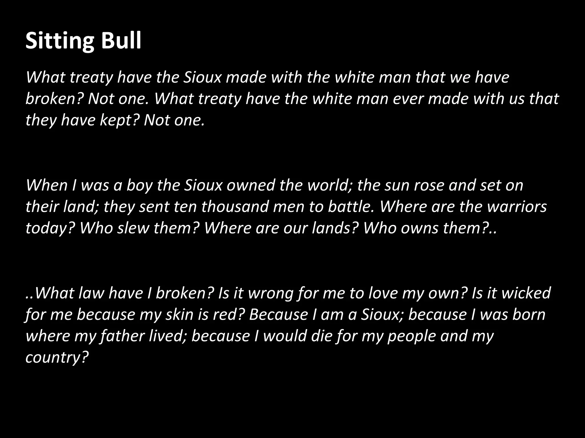 Sitting Bull
What treaty have the Sioux made with the white man that we have
broken? Not one. What treaty have the white man ever made with us that
they have kept? Not one.
When I was a boy the Sioux owned the world; the sun rose and set on
their land; they sent ten thousand men to battle. Where are the warriors
today? Who slew them? Where are our lands? Who owns them?..
..What law have I broken? Is it wrong for me to love my own? Is it wicked
for me because my skin is red? Because I am a Sioux; because I was born
where my father lived; because I would die for my people and my
country?

 