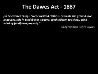 The Dawes Act - 1887
[to be civilized is to]… "wear civilized clothes...cultivate the ground, live
in houses, ride in Studebaker wagons, send children to school, drink
whiskey [and] own property."
– Congressman Henry Dawes

 