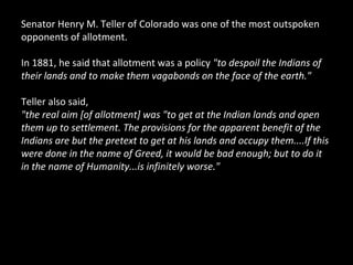 Senator Henry M. Teller of Colorado was one of the most outspoken
opponents of allotment.
In 1881, he said that allotment was a policy "to despoil the Indians of
their lands and to make them vagabonds on the face of the earth."
Teller also said,
"the real aim [of allotment] was "to get at the Indian lands and open
them up to settlement. The provisions for the apparent benefit of the
Indians are but the pretext to get at his lands and occupy them....If this
were done in the name of Greed, it would be bad enough; but to do it
in the name of Humanity...is infinitely worse."

 