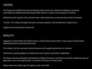 VISION:
The Dawes Act codified the idea of dividing Indian lands into individual holdings to promote
assimilation by deliberately destroying tribal relations. Surplus land was given to whites.
Allotted land for specific tribe and left other tribal allotments to the discretion of the President.
“Civilize” the Indians through education, private property, and introduction of agriculture.
Support from paternalistic Easterners

REALITY:
Supporters of the Dawes Act either knew or should have known that in many cases it would mean
allotting land that could not be farmed.
The Indians, for the most part, did not become self-supporting farmers or ranchers.
Inheritance caused problems as allotments were further and further subdivided.
The Dawes Act prescribed the assimilation of Native Americans and the loss of their traditional ways of
agriculture, but most significantly, it resulted in the loss of Indian lands.
Native Americans didn’t get the right to vote until 1924.

 