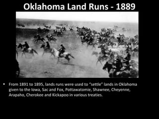 Oklahoma Land Runs - 1889

• From 1891 to 1895, lands runs were used to “settle” lands in Oklahoma
given to the Iowa, Sac and Fox, Pottawatomie, Shawnee, Cheyenne,
Arapaho, Cherokee and Kickapoo in various treaties.

 