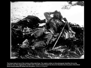 The frozen body of one of the victims at Wounded Knee. The caption written on this photograph identifies him as the
medicine man who triggered the conflict with a handful of dust tossed into the air to illustrate how the power of the Ghost
Dance would sweep the whites from the plains. (Library of Congress)

 