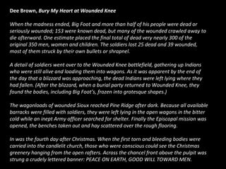 Dee Brown, Bury My Heart at Wounded Knee
When the madness ended, Big Foot and more than half of his people were dead or
seriously wounded; 153 were known dead, but many of the wounded crawled away to
die afterward. One estimate placed the final total of dead very nearly 300 of the
original 350 men, women and children. The soldiers lost 25 dead and 39 wounded,
most of them struck by their own bullets or shrapnel.
A detail of soldiers went over to the Wounded Knee battlefield, gathering up Indians
who were still alive and loading them into wagons. As it was apparent by the end of
the day that a blizzard was approaching, the dead Indians were left lying where they
had fallen. (After the blizzard, when a burial party returned to Wounded Knee, they
found the bodies, including Big Foot’s, frozen into grotesque shapes.)
The wagonloads of wounded Sioux reached Pine Ridge after dark. Because all available
barracks were filled with soldiers, they were left lying in the open wagons in the bitter
cold while an inept Army officer searched for shelter. Finally the Episcopal mission was
opened, the benches taken out and hay scattered over the rough flooring.
In was the fourth day after Christmas. When the first torn and bleeding bodies were
carried into the candlelit church, those who were conscious could see the Christmas
greenery hanging from the open rafters. Across the chancel front above the pulpit was
strung a crudely lettered banner: PEACE ON EARTH, GOOD WILL TOWARD MEN.

 