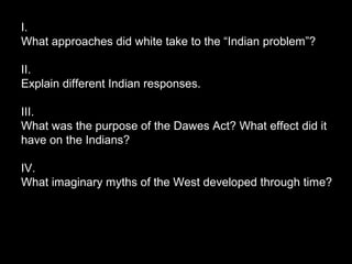 I.
What approaches did white take to the “Indian problem”?
II.
Explain different Indian responses.
III.
What was the purpose of the Dawes Act? What effect did it
have on the Indians?
IV.
What imaginary myths of the West developed through time?

 