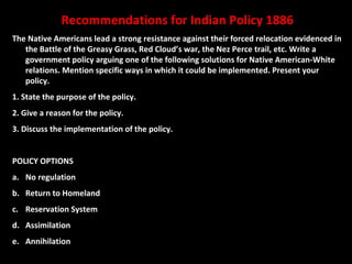 Recommendations for Indian Policy 1886
The Native Americans lead a strong resistance against their forced relocation evidenced in
the Battle of the Greasy Grass, Red Cloud’s war, the Nez Perce trail, etc. Write a
government policy arguing one of the following solutions for Native American-White
relations. Mention specific ways in which it could be implemented. Present your
policy.
1. State the purpose of the policy.
2. Give a reason for the policy.
3. Discuss the implementation of the policy.
POLICY OPTIONS
a. No regulation
b. Return to Homeland
c. Reservation System
d. Assimilation
e. Annihilation

 