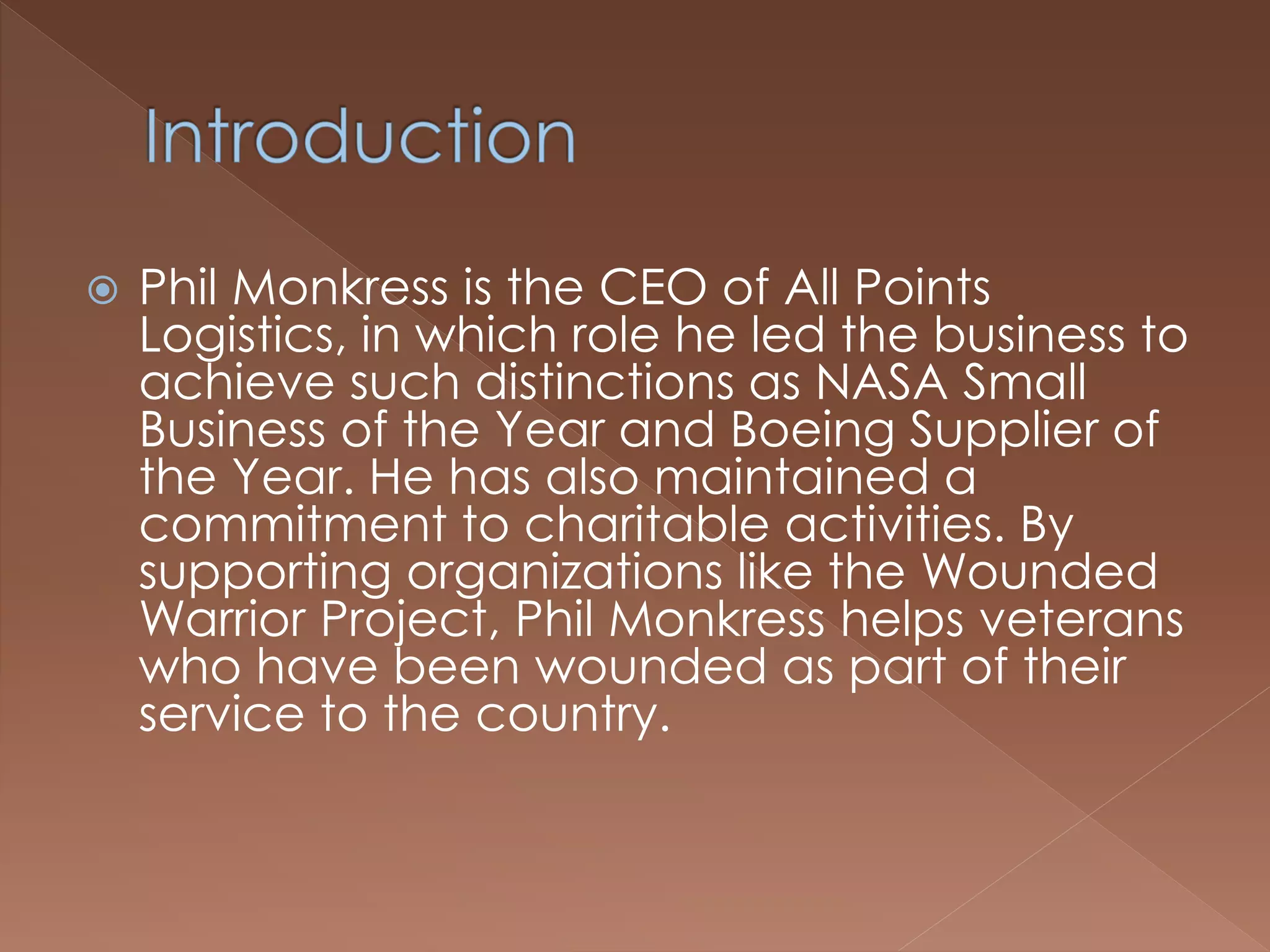  Phil Monkress is the CEO of All Points
Logistics, in which role he led the business to
achieve such distinctions as NASA Small
Business of the Year and Boeing Supplier of
the Year. He has also maintained a
commitment to charitable activities. By
supporting organizations like the Wounded
Warrior Project, Phil Monkress helps veterans
who have been wounded as part of their
service to the country.