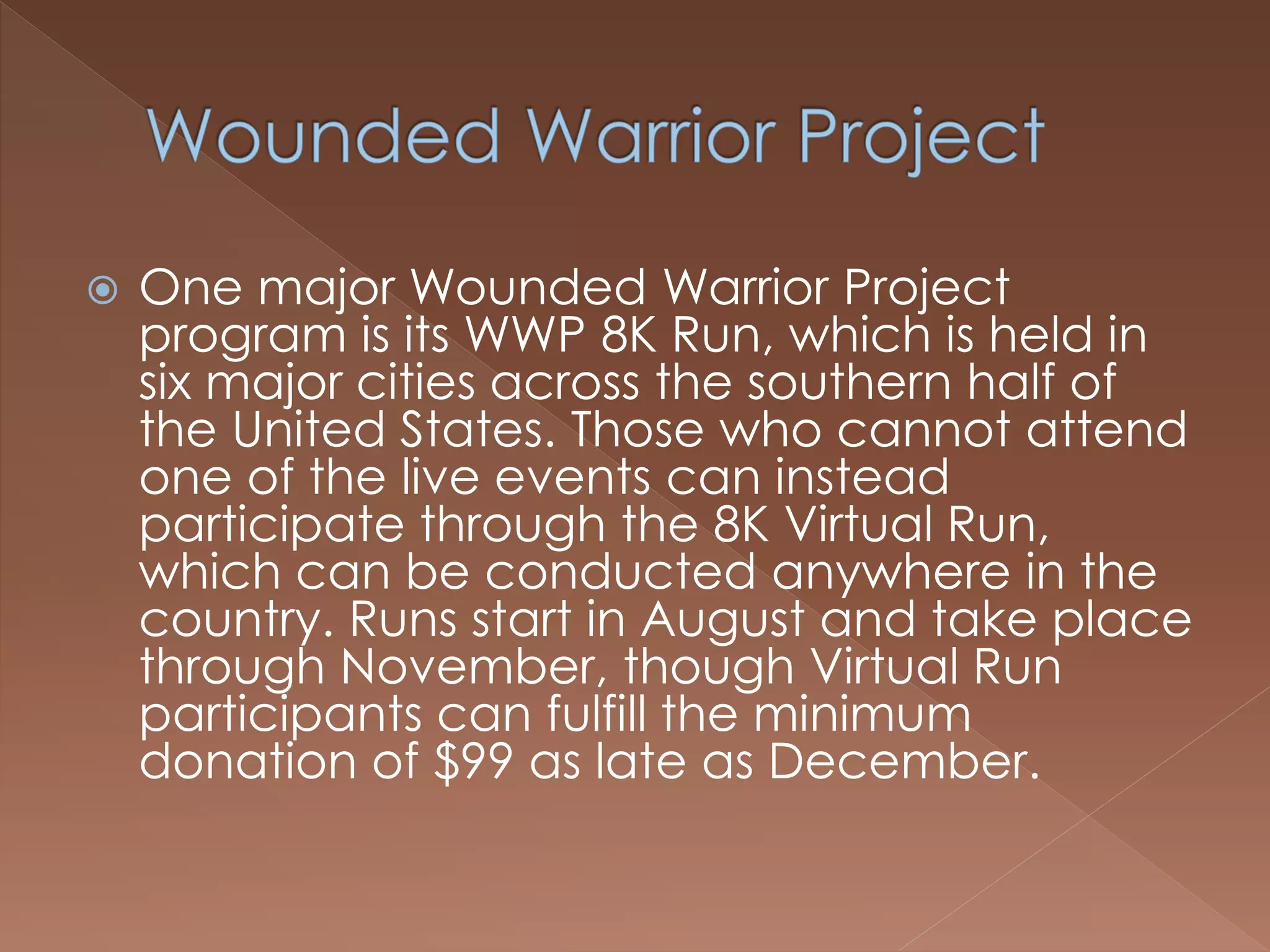  One major Wounded Warrior Project
program is its WWP 8K Run, which is held in
six major cities across the southern half of
the United States. Those who cannot attend
one of the live events can instead
participate through the 8K Virtual Run,
which can be conducted anywhere in the
country. Runs start in August and take place
through November, though Virtual Run
participants can fulfill the minimum
donation of $99 as late as December.