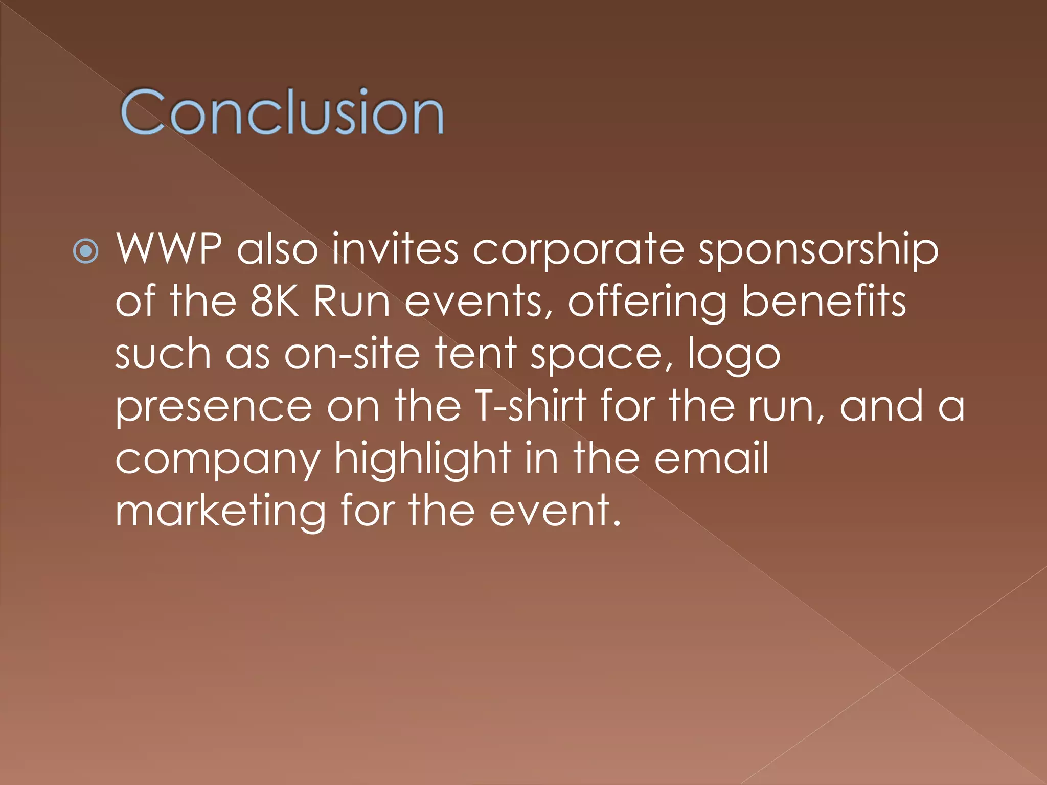  WWP also invites corporate sponsorship
of the 8K Run events, offering benefits
such as on-site tent space, logo
presence on the T-shirt for the run, and a
company highlight in the email
marketing for the event.