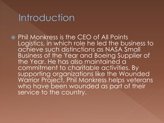  Phil Monkress is the CEO of All Points
Logistics, in which role he led the business to
achieve such distinctions as NASA Small
Business of the Year and Boeing Supplier of
the Year. He has also maintained a
commitment to charitable activities. By
supporting organizations like the Wounded
Warrior Project, Phil Monkress helps veterans
who have been wounded as part of their
service to the country.