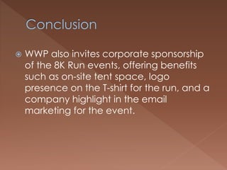  WWP also invites corporate sponsorship
of the 8K Run events, offering benefits
such as on-site tent space, logo
presence on the T-shirt for the run, and a
company highlight in the email
marketing for the event.