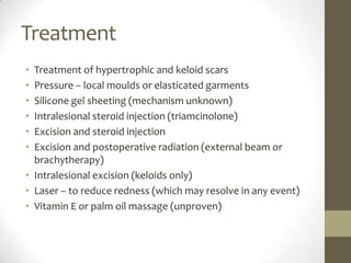 TreatmentTreatment of hypertrophic and keloid scarsPressure – local moulds or elasticated garmentsSilicone gel sheeting (mechanism unknown)Intralesionalsteroid injection (triamcinolone)Excision and steroid injectionExcision and postoperative radiation (external beam or brachytherapy)Intralesionalexcision (keloids only)Laser – to reduce redness (which may resolve in any event)Vitamin E or palm oil massage (unproven)
