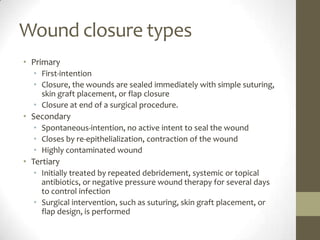 Wound closure types PrimaryFirst-intentionClosure, the wounds are sealed immediately with simple suturing, skin graft placement, or flap closureClosure at end of a surgical procedure.SecondarySpontaneous-intention, no active intent to seal the woundCloses by re-epithelialization, contraction of the woundHighly contaminated woundTertiary Initially treated by repeated debridement, systemic or topical antibiotics, or negative pressure wound therapy for several days to control infectionSurgical intervention, such as suturing, skin graft placement, or flap design, is performed