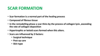 SCAR FORMATION
• Scar formation is a normal part of the healing process
• Composed of fibrous tissue
• In the remodelling phase a scar thins by the process of collagen lysis ,exceeding
the rate of collagen deposition
• Hypertrophic or keloid scars formed when this alters.
• Scars are influenced by 3 factors:
• Surgical technique
• Post op care
• Skin type
 