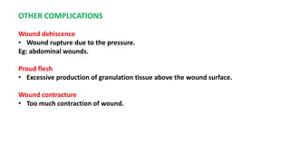 OTHER COMPLICATIONS
Wound dehiscence
• Wound rupture due to the pressure.
Eg: abdominal wounds.
Proud flesh
• Excessive production of granulation tissue above the wound surface.
Wound contracture
• Too much contraction of wound.
 