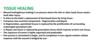 TISSUE HEALING
• Wound healing(tissue healing) is an process where the skin or other body tissue repairs
itself after injury.
• It refers to the body's replacement of destroyed tissue by living tissue.
• Comprises two essential components - Regeneration and Repair.
• In Regeneration, specialized tissues is replaced by the proliferation of surrounding
undamaged specialized cells.
• In Repair, lost tissue is replaced by granulation tissue which matures to form scar tissue.
• The sequence of events is highly organized and predictable.
• One process is stimulated to begin, and its completion in turn signals another cellular
response until the wound is bridged by scar.
 