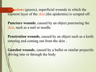 Abrasions (grazes), superficial wounds in which the
topmost layer of the skin (the epidermis) is scraped off.
Puncture wounds, caused by an object puncturing the
skin, such as a nail or needle.
Penetration wounds, caused by an object such as a knife
entering and coming out from the skin .
Gunshot wounds, caused by a bullet or similar projectile
driving into or through the body
 