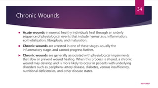 Chronic Wounds
 Acute wounds in normal, healthy individuals heal through an orderly
sequence of physiological events that include hemostasis, inflammation,
epithelialization, fibroplasia, and maturation.
 Chronic wounds are arrested in one of these stages, usually the
inflammatory stage, and cannot progress further.
 Chronic wounds are generally associated with physiological impairments
that slow or prevent wound healing. When this process is altered, a chronic
wound may develop and is more likely to occur in patients with underlying
disorders such as peripheral artery disease, diabetes, venous insufficiency,
nutritional deficiencies, and other disease states.
10/27/2017
34
 