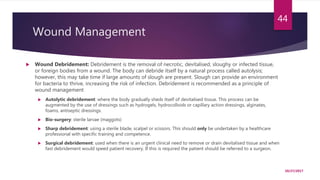 Wound Management
 Wound Debridement: Debridement is the removal of necrotic, devitalised, sloughy or infected tissue,
or foreign bodies from a wound. The body can debride itself by a natural process called autolysis;
however, this may take time if large amounts of slough are present. Slough can provide an environment
for bacteria to thrive, increasing the risk of infection. Debridement is recommended as a principle of
wound management
 Autolytic debridement: where the body gradually sheds itself of devitalised tissue. This process can be
augmented by the use of dressings such as hydrogels, hydrocolloids or capillary action dressings, alginates,
foams, antiseptic dressings.
 Bio-surgery: sterile larvae (maggots)
 Sharp debridement: using a sterile blade, scalpel or scissors. This should only be undertaken by a healthcare
professional with specific training and competence.
 Surgical debridement: used when there is an urgent clinical need to remove or drain devitalised tissue and when
fast debridement would speed patient recovery. If this is required the patient should be referred to a surgeon.
10/27/2017
44
 