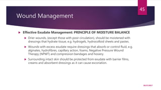 Wound Management
 Effective Exudate Management: PRINCIPLE OF MOISTURE BALANCE
 Drier wounds, (except those with poor circulation), should be moistened with
dressings that hydrate tissue, e.g. hydrogels, hydrocolloid sheets and pastes.
 Wounds with excess exudate require dressings that absorb or control fluid, e.g.
alginates, hydrofibres, capillary action, foams, Negative Pressure Wound
Therapy (NPWT) and compression bandages and hosiery.
 Surrounding intact skin should be protected from exudate with barrier films,
creams and absorbent dressings as it can cause excoriation.
10/27/2017
45
 