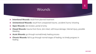 Wounds
 Intentional Wounds: result from planned treatment
 Unintentional Wounds: result from unexpected trauma…accident/ burns/ shooting
 Open Wounds: skin broken, portal of entry
 Closed Wounds: trauma from force, skin intact, soft tissue damage, internal injury, possible
bleeding
 Acute Wounds: go through normal/timely healing process
 Chronic Wounds: fail to go through normal stages of healing; no timely progress in
healing
10/27/2017
6
 