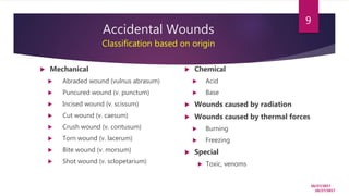 Accidental Wounds
Classification based on origin
10/27/2017
9
 Mechanical
 Abraded wound (vulnus abrasum)
 Puncured wound (v. punctum)
 Incised wound (v. scissum)
 Cut wound (v. caesum)
 Crush wound (v. contusum)
 Torn wound (v. lacerum)
 Bite wound (v. morsum)
 Shot wound (v. sclopetarium)
 Chemical
 Acid
 Base
 Wounds caused by radiation
 Wounds caused by thermal forces
 Burning
 Freezing
 Special
 Toxic, venoms
10/27/2017
 