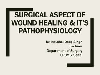 SURGICAL ASPECT OF
WOUND HEALING & IT’S
PATHOPHYSIOLOGY
Dr. Kaushal Deep Singh
Lecturer
Department of Surgery
UPUMS, Saifai
 
