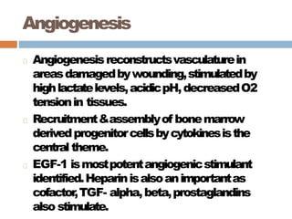 Angiogenesis
Angiogenesisreconstructsvasculaturein
areasdamagedbywounding,stimulatedby
highlactatelevels,acidicpH,decreasedO2
tensionin tissues.
Recruitment&assemblyof bonemarrow
derivedprogenitorcellsbycytokinesisthe
central theme.
EGF-1 ismostpotentangiogenicstimulant
identified.Heparinisalsoanimportantas
cofactor,TGF- alpha,beta,prostaglandins
also stimulate.
 