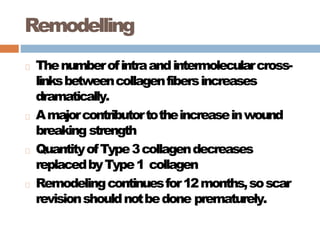 Remodelling
Thenumberofintraandintermolecularcross-
linksbetweencollagenfibersincreases
dramatically.
Amajorcontributortotheincreaseinwound
breaking strength
QuantityofType3collagendecreases
replacedbyType1 collagen
Remodelingcontinuesfor12months,soscar
revisionshouldnotbedone prematurely.
 