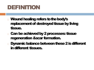 DEFINITION
Woundhealingreferstothebody’s
replacementof destroyedtissuebyliving
tissue.
Can beachievedby2processes:tissue
regeneration&scar formation.
Dynamicbalancebetweenthese2isdifferent
indifferent tissues.
 