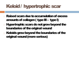 Keloid/ hypertrophicscar
Raisedscarsduetoaccumulationof excess
amountsof collagen( typeIII– typeI)
Hypertrophicscarsdonotgrowbeyondthe
boundariesof theoriginalwound
Keloidsgrowbeyondtheboundariesof the
originalwound(moreserious)
 