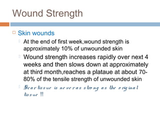 Wound Strength
 Skin wounds
 At the end of first week,wound strength is
approximately 10% of unwounded skin
 Wound strength increases rapidly over next 4
weeks and then slows down at approximately
at third month,reaches a plataue at about 70-
80% of the tensile strength of unwounded skin
 Scar tissue is ne ve r as stro ng as the o rig inal
tissue !!
 