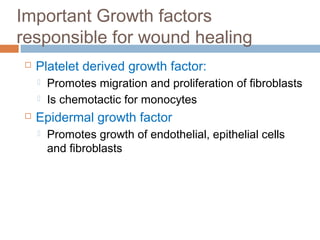 Important Growth factors
responsible for wound healing
 Platelet derived growth factor:
 Promotes migration and proliferation of fibroblasts
 Is chemotactic for monocytes
 Epidermal growth factor
 Promotes growth of endothelial, epithelial cells
and fibroblasts
 