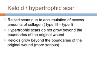 Keloid / hypertrophic scar
 Raised scars due to accumulation of excess
amounts of collagen ( type III – type I)
 Hypertrophic scars do not grow beyond the
boundaries of the original wound
 Keloids grow beyond the boundaries of the
original wound (more serious)
 