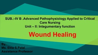 Wound Healing
SUB.:-IV B .Advanced Pathophysiology Applied to Critical
Care Nursing
Unit – II: Integumentary function
By,
Ms. Ekta S Patel
Assistance Professor
 