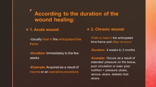 z
According to the duration of the
wound healing:
❖ 1. Acute wound:
-Usually heal in the anticipated time
frame
-Duration: Immediately to the few
weeks
-Example: Acquired as a result of
trauma or an operative procedure.
❖ 2. Chronic wound:
-Fails to heal in the anticipated
time frame and often re-occur
-Duration: 4 weeks to 3 months
-Example: Occurs as a result of
extended pressure on the tissue,
poor circulation or even poor
nutrition > pressure ulcers,
venous ulcers, diabetic foot
ulcers.
 
