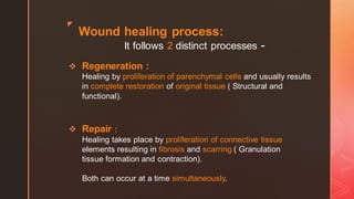 z
Wound healing process:
It follows 2 distinct processes -
❖ Regeneration :
Healing by proliferation of parenchymal cells and usually results
in complete restoration of original tissue ( Structural and
functional).
❖ Repair :
Healing takes place by proliferation of connective tissue
elements resulting in fibrosis and scarring ( Granulation
tissue formation and contraction).
Both can occur at a time simultaneously.
 