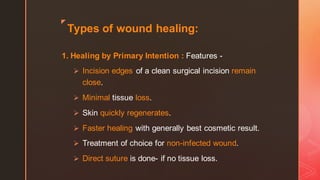 z
Types of wound healing:
1. Healing by Primary Intention : Features -
➢ Incision edges of a clean surgical incision remain
close.
➢ Minimal tissue loss.
➢ Skin quickly regenerates.
➢ Faster healing with generally best cosmetic result.
➢ Treatment of choice for non-infected wound.
➢ Direct suture is done- if no tissue loss.
 