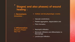 z
Stages( and also phases) of wound
healing :
1. Hemostasis
(Immediate) :
2. Inflammation
(Reactive Phase>
Day 1-4) :
❖ Cellular and bio-physiologic events:
➢ Vascular constrictions
➢ Platelet aggregation, degranulation and
➢ Fibrin formation.
➢ Neutrophil infiltration
➢ Monocyte infiltration and differentiation to
Macrophage
➢ Lymphocyte infiltration.
 