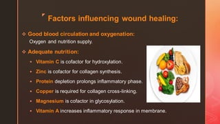 z
Factors influencing wound healing:
❖ Good blood circulation and oxygenation:
Oxygen and nutrition supply.
❖ Adequate nutrition:
▪ Vitamin C is cofactor for hydroxylation.
▪ Zinc is cofactor for collagen synthesis.
▪ Protein depletion prolongs inflammatory phase.
▪ Copper is required for collagen cross-linking.
▪ Magnesium is cofactor in glycosylation.
▪ Vitamin A increases inflammatory response in membrane.
 