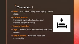 z
(Continued...)
❖ Rest : Skin cells multiply more rapidly during
sleep.
❖ Lack of stress :
Increased levels of adrenaline and
steroids delayed healing.
❖ Lack of infection
❖ Age : Children heals more rapidly than older
people.
❖ Site of wound : Face and neck heal
more rapidly.
 