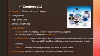 z (Continued...)
➢ Jaundice : Fibroblastic repair delayed
➢ Malignancies
➢ High Blood Urea
➢ Stress, lack of sleep
➢ Drug therapy:
• Steroids: inhibit macrophage function > less inflammatory response
(It's inhibitory effects is reversible by Vitamin A)
• Cytotoxic drugs (Antineoplastic agents > Cyclophosphamide, methotrexate, bisphosphonates) :
Decrease WBC, fibroblast proliferation, wound contraction and protein
synthesis.
• NSAIDS : Decrease collagen synthesis by 45% even at normal levels.
➢ Radiotherapy: Radiation dermatitis, radiation induced mucositis etc.
 
