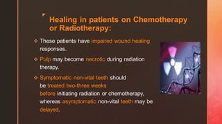 z
Healing in patients on Chemotherapy
or Radiotherapy:
❖ These patients have impaired wound healing
responses.
❖ Pulp may become necrotic during radiation
therapy.
❖ Symptomatic non-vital teeth should
be treated two-three weeks
before initiating radiation or chemotherapy,
whereas asymptomatic non-vital teeth may be
delayed.
 