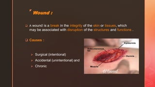 z
Wound :
❑ A wound is a break in the integrity of the skin or tissues, which
may be associated with disruption of the structures and functions .
❑ Causes :
➢ Surgical (intentional)
➢ Accidental (unintentional) and
➢ Chronic
 