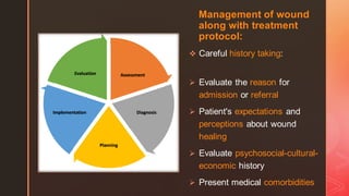 z
Management of wound
along with treatment
protocol:
❖ Careful history taking:
➢ Evaluate the reason for
admission or referral
➢ Patient's expectations and
perceptions about wound
healing
➢ Evaluate psychosocial-cultural-
economic history
➢ Present medical comorbidities
 